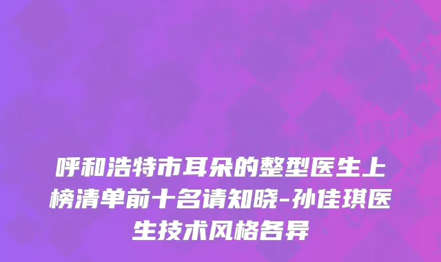 呼和浩特市耳朵的整型医生上榜清单前十名请知晓-孙佳琪医生技术风格各异