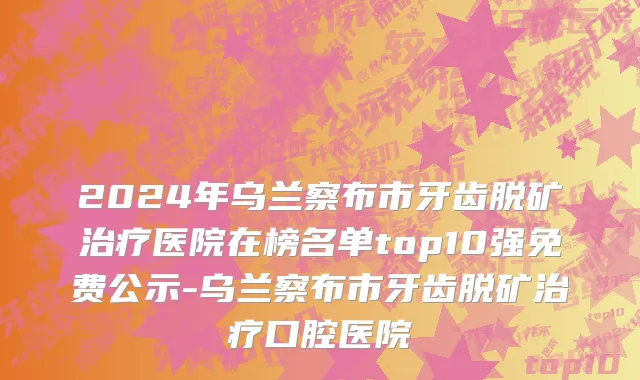 2024年乌兰察布市牙齿脱矿治疗医院在榜名单top10强免费公示-乌兰察布市牙齿脱矿治疗口腔医院