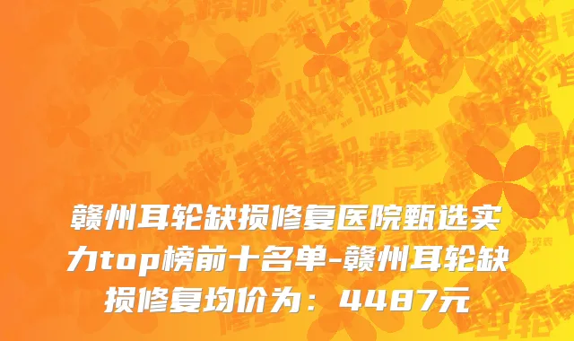 赣州耳轮缺损修复医院甄选实力top榜前十名单-赣州耳轮缺损修复均价为:4487元