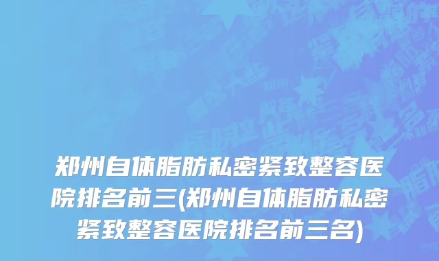 郑州自体脂肪私密紧致整容医院排名前三(郑州自体脂肪私密紧致整容医院排名前三名)