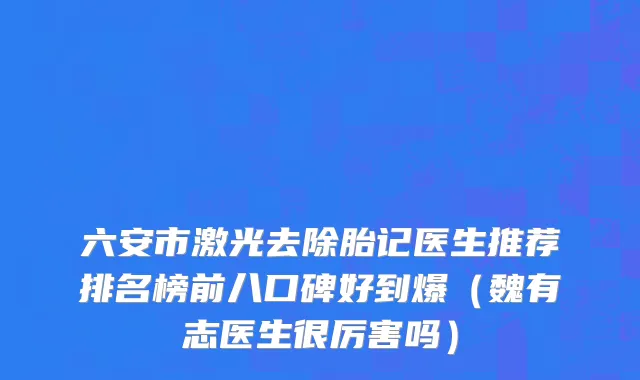 六安市激光去除胎记医生推荐排名榜前八口碑好到爆（魏有志医生很厉害吗）