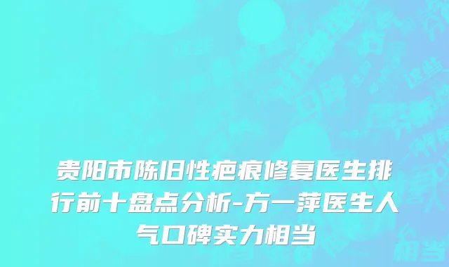 贵阳市陈旧性疤痕修复医生排行前十盘点分析-方一萍医生人气口碑实力相当