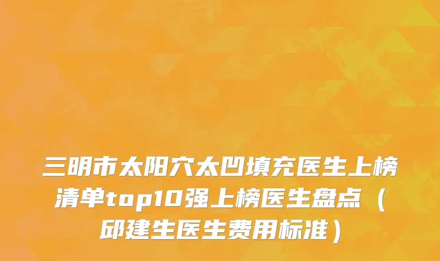 三明市太阳穴太凹填充医生上榜清单top10强上榜医生盘点（邱建生医生费用标准）