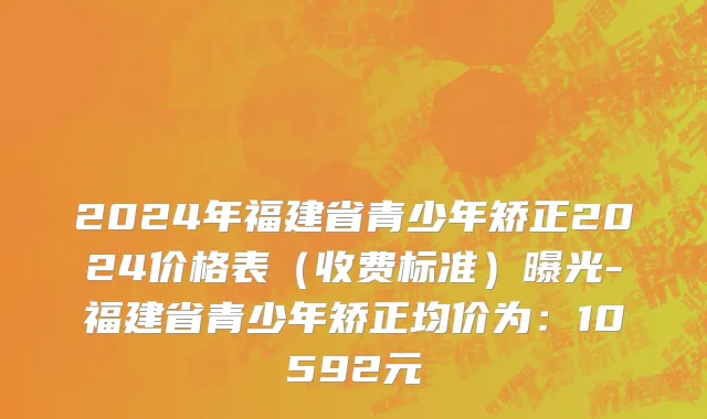 2024年福建省青少年矫正2024价格表（收费标准）曝光-福建省青少年矫正均价为：10592元