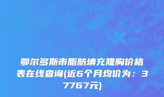 鄂尔多斯市脂肪填充隆胸价格表在线查询(近6个月均价为：37767元)
