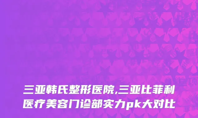 三亚韩氏整形医院,三亚比菲利医疗美容门诊部实力pk大对比