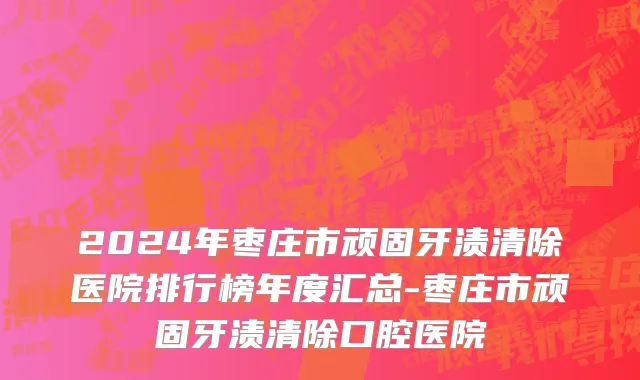 2024年枣庄市顽固牙渍清除医院排行榜年度汇总-枣庄市顽固牙渍清除口腔医院
