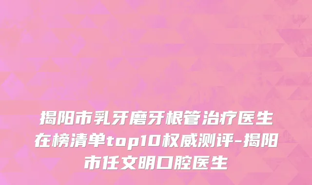 揭阳市乳牙磨牙根管治疗医生在榜清单top10权威测评-揭阳市任文明口腔医生