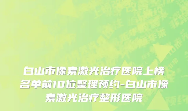 白山市像素激光治疗医院上榜名单前10位整理预约-白山市像素激光治疗整形医院