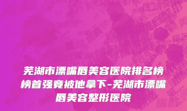 芜湖市漂嘴唇美容医院排名榜榜首强竟被他拿下-芜湖市漂嘴唇美容整形医院