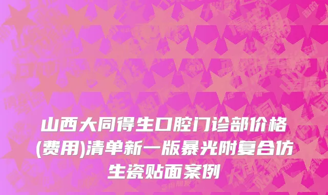 山西大同得生口腔门诊部价格(费用)清单新一版暴光附复合仿生瓷贴面案例
