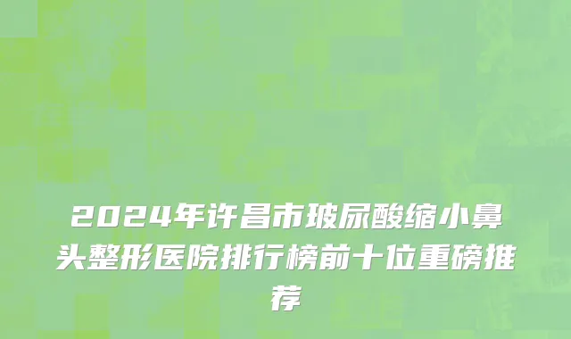 2024年许昌市玻尿酸缩小鼻头整形医院排行榜前十位重磅推荐