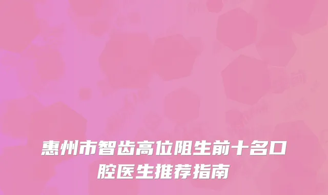 惠州市智齿高位阻生前十名口腔医生推荐指南