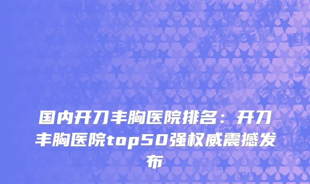 国内开刀丰胸医院排名：开刀丰胸医院top50强权威震撼发布