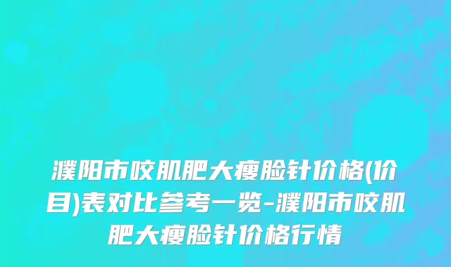 濮阳市咬肌肥大瘦脸针价格(价目)表对比参考一览-濮阳市咬肌肥大瘦脸针价格行情
