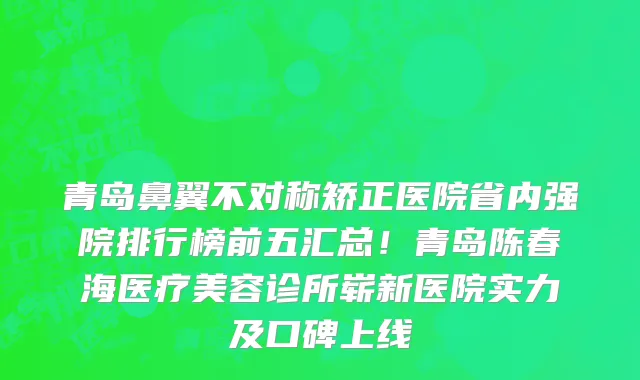 青岛鼻翼不对称矫正医院省内强院排行榜前五汇总！青岛陈春海医疗美容诊所崭新医院实力及口碑上线