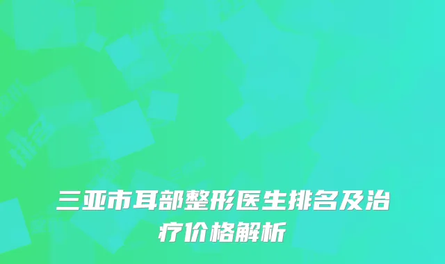 三亚市耳部整形医生排名及治疗价格解析