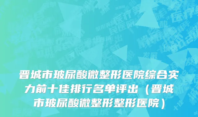 晋城市玻尿酸微整形医院综合实力前十佳排行名单评出（晋城市玻尿酸微整形整形医院）
