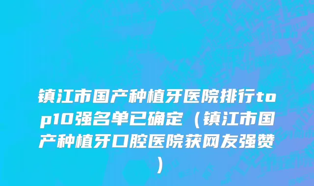 镇江市国产种植牙医院排行top10强名单已确定（镇江市国产种植牙口腔医院获网友强赞）