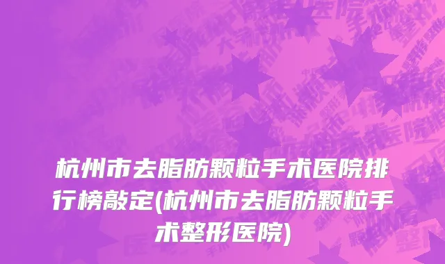 杭州市去脂肪颗粒手术医院排行榜敲定(杭州市去脂肪颗粒手术整形医院)