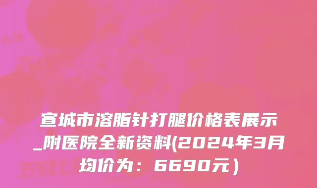 宣城市溶脂针打腿价格表展示_附医院全新资料(2024年3月均价为：6690元）