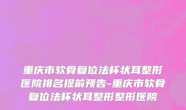 重庆市软骨复位法杯状耳整形医院排名提前预告-重庆市软骨复位法杯状耳整形整形医院