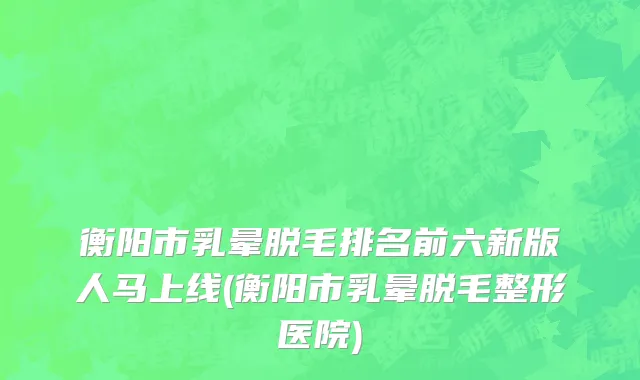 衡阳市乳晕脱毛排名前六新版人马上线(衡阳市乳晕脱毛整形医院)
