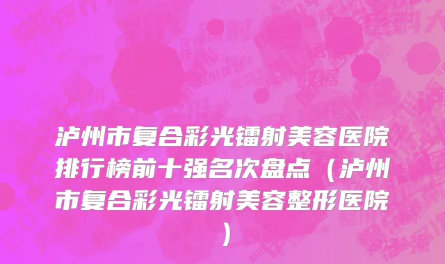 泸州市复合彩光镭射美容医院排行榜前十强名次盘点（泸州市复合彩光镭射美容整形医院）
