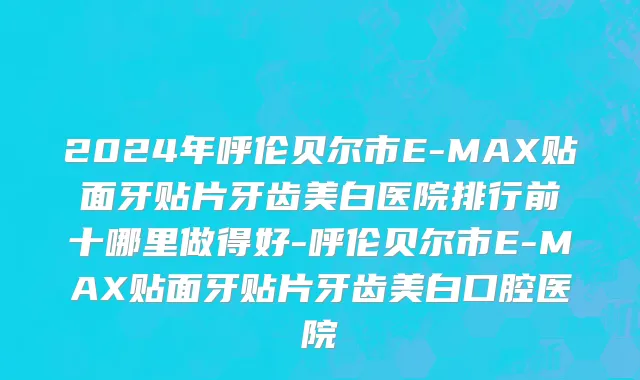 2024年呼伦贝尔市E-MAX贴面牙贴片牙齿美白医院排行前十哪里做得好-呼伦贝尔市E-MAX贴面牙贴片牙齿美白口腔医院