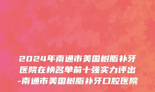 2024年南通市美国树脂补牙医院在榜名单前十强实力评出-南通市美国树脂补牙口腔医院
