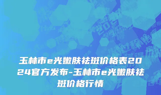 玉林市e光嫩肤祛斑价格表2024官方发布-玉林市e光嫩肤祛斑价格行情