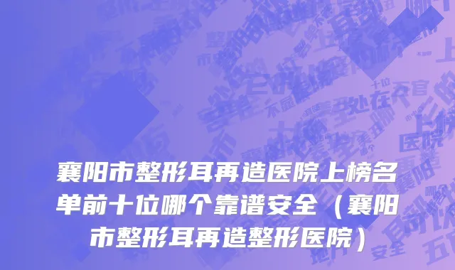 襄阳市整形耳再造医院上榜名单前十位哪个靠谱安全（襄阳市整形耳再造整形医院）