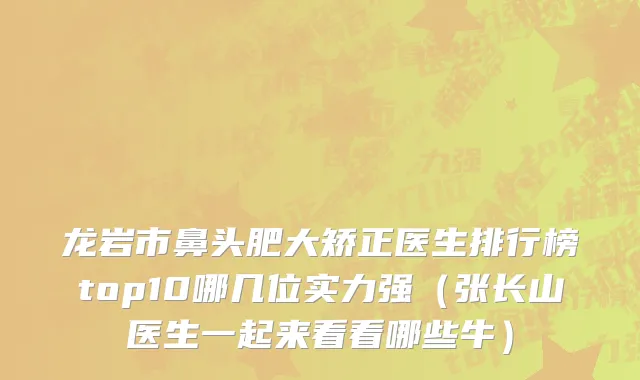 龙岩市鼻头肥大矫正医生排行榜top10哪几位实力强（张长山医生一起来看看哪些牛）