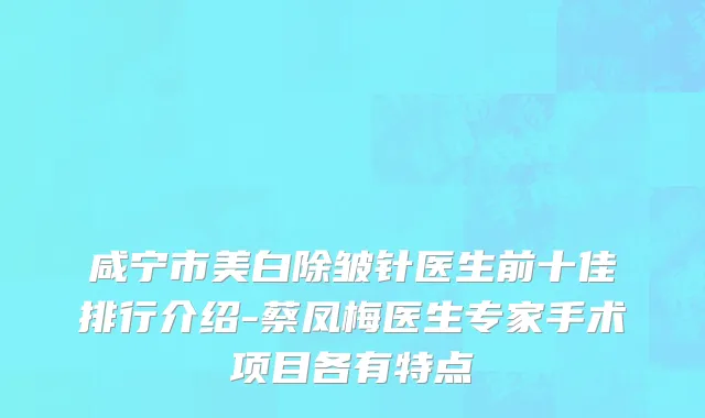 咸宁市美白除皱针医生前十佳排行介绍-蔡凤梅医生专家手术项目各有特点