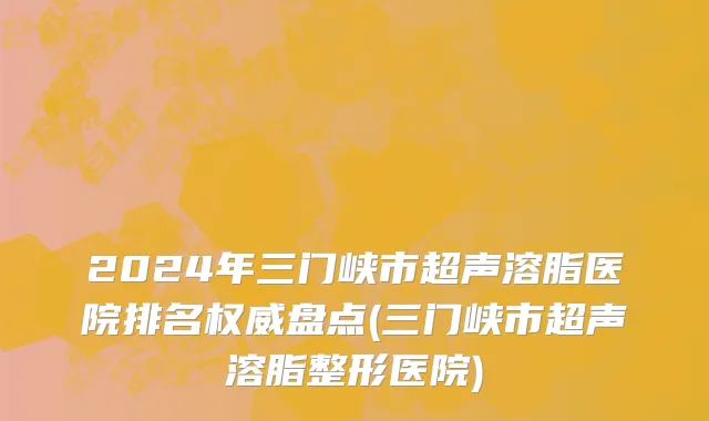 2024年三门峡市超声溶脂医院排名权威盘点(三门峡市超声溶脂整形医院)