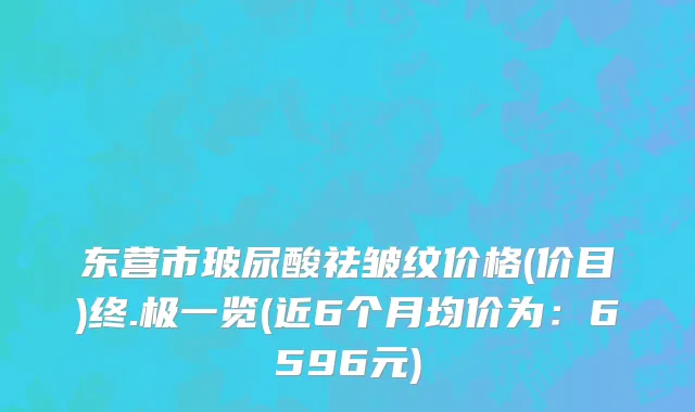 东营市玻尿酸祛皱纹价格(价目)终.极一览(近6个月均价为：6596元)