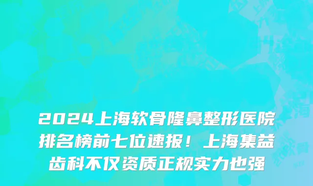 2024上海软骨隆鼻整形医院排名榜前七位速报!上海集益齿科不仅资质正规实力也强