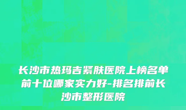 长沙市热玛吉紧肤医院上榜名单前十位哪家实力好-排名排前长沙市整形医院