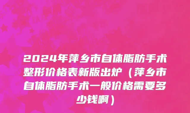 2024年萍乡市自体脂肪手术整形价格表新版出炉（萍乡市自体脂肪手术一般价格需要多少钱啊）