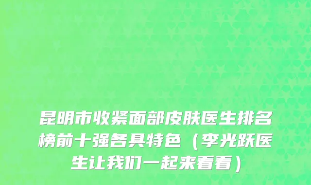 昆明市收紧面部皮肤医生排名榜前十强各具特色（李光跃医生让我们一起来看看）
