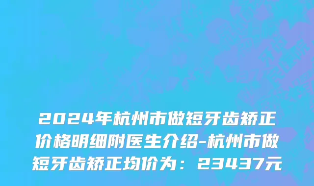 2024年杭州市做短牙齿矫正价格明细附医生介绍-杭州市做短牙齿矫正均价为：23437元