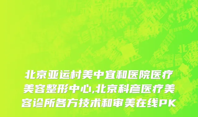 北京亚运村美中宜和医院医疗美容整形中心,北京科彦医疗美容诊所各方技术和审美在线PK