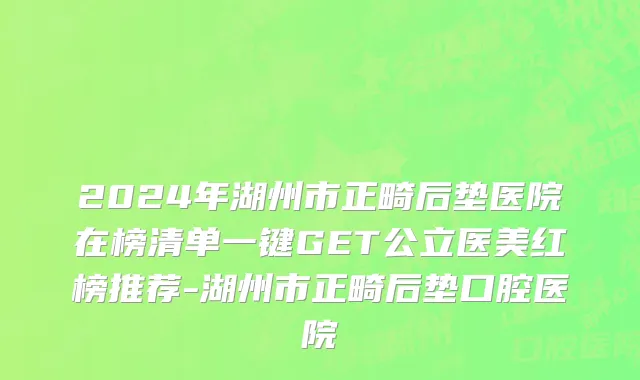 2024年湖州市正畸后垫医院在榜清单一键GET公立医美红榜推荐-湖州市正畸后垫口腔医院