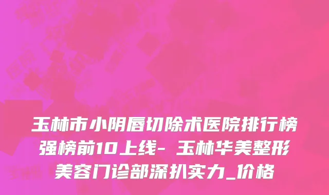 玉林市小阴唇切除术医院排行榜强榜前10上线-​玉林华美整形美容门诊部深扒实力_价格
