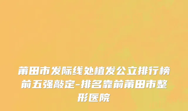莆田市发际线处植发公立排行榜前五强敲定-排名靠前莆田市整形医院