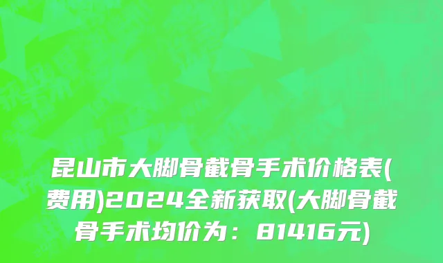 昆山市大脚骨截骨手术价格表(费用)2024全新获取(大脚骨截骨手术均价为：81416元)