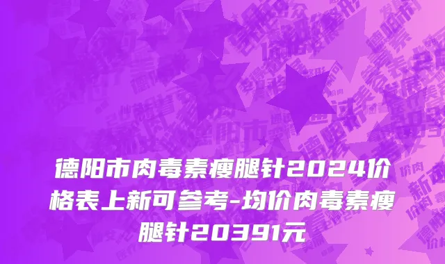 德阳市肉毒素瘦腿针2024价格表上新可参考-均价肉毒素瘦腿针20391元