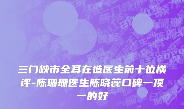 三门峡市全耳在造医生前十位横评-陈珊珊医生陈晓蕊口碑一顶一的好