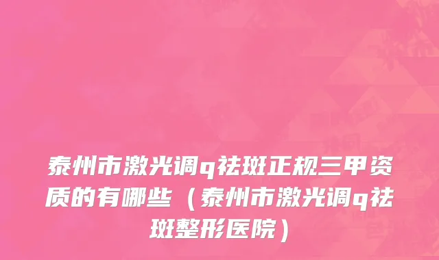 泰州市激光调q祛斑正规三甲资质的有哪些（泰州市激光调q祛斑整形医院）