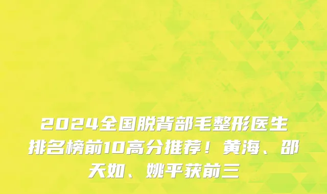 2024全国脱背部毛整形医生排名榜前10高分推荐！黄海、邵天如、姚平获前三